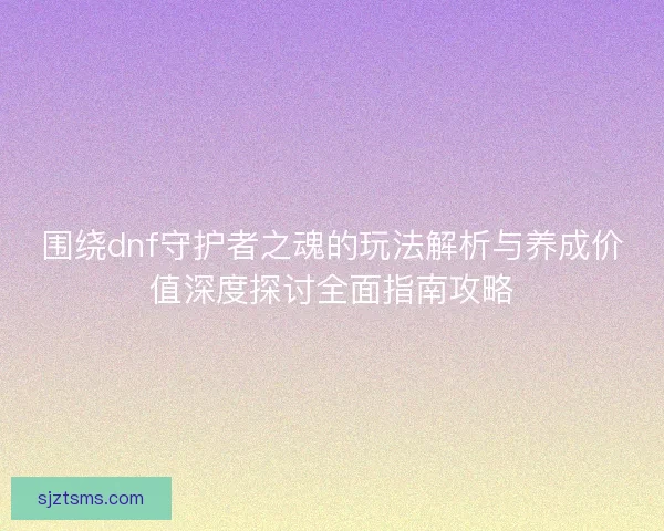 围绕dnf守护者之魂的玩法解析与养成价值深度探讨全面指南攻略