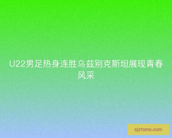 U22男足热身连胜乌兹别克斯坦展现青春风采