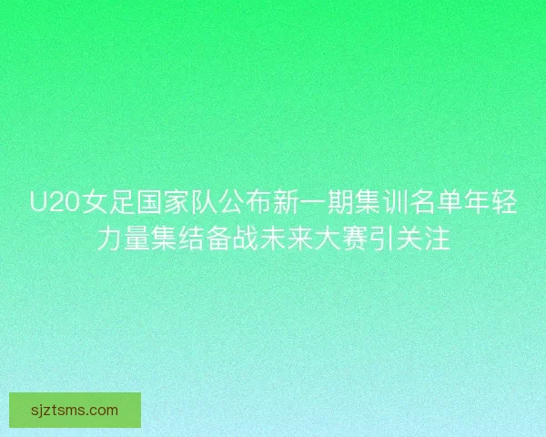 U20女足国家队公布新一期集训名单年轻力量集结备战未来大赛引关注