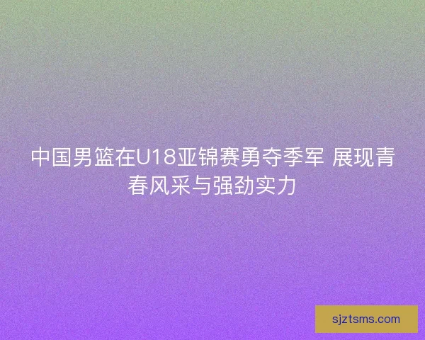中国男篮在U18亚锦赛勇夺季军 展现青春风采与强劲实力