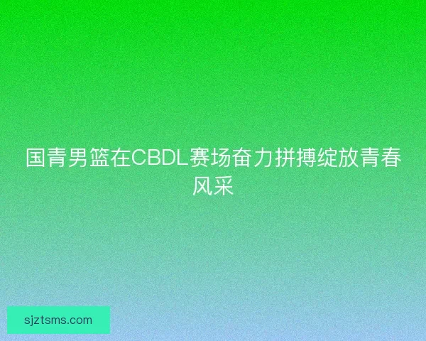 国青男篮在CBDL赛场奋力拼搏绽放青春风采